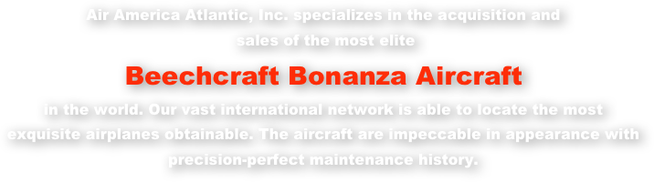 Air America Atlantic, Inc. specializes in the acquisition and
 sales of the most elite
Beechcraft Bonanza Aircraft in the world. Our vast international network is able to locate the most  exquisite airplanes obtainable. The aircraft are impeccable in appearance with  precision-perfect maintenance history.